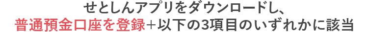 せとしんアプリをダウンロードし、普通預金口座を登録＋以下の3項目のいずれかに該当