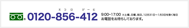 フリーダイヤル:0120-856-412 9:00～17:00 ※土曜、日曜、祝日、12月31日～1月3日を除く毎日